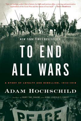 To End All Wars: A Story of Loyalty and Rebellion, 1914-1918 by Adam Hochschild