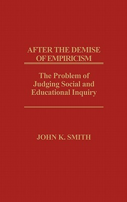 After the Demise of Empiricism: The Problem of Judging Social and Educational Inquiry by John K. Smith