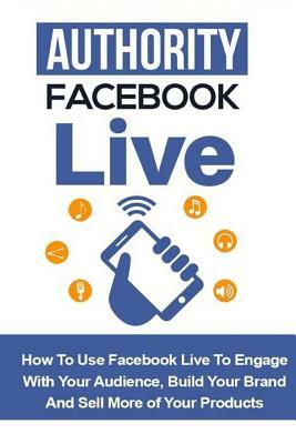 Authority Facebook Live: How to Use Facebook Live to Engage with Your Audience, Build Your Brand, and Sell More Products by Bill Price