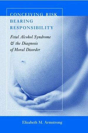 Conceiving Risk, Bearing Responsibility: Fetal Alcohol Syndrome & the Diagnosis of Moral Disorder by Elizabeth M. Armstrong