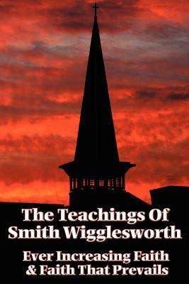 The Teachings of Smith Wigglesworth: Ever Increasing Faith and Faith That Prevails by Smith Wigglesworth