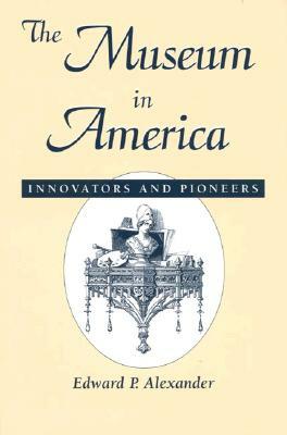 The Museum in America: Innovators and Pioneers by Edward P. Alexander