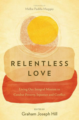 Relentless Love: Living Out Integral Mission to Combat Poverty, Injustice and Conflict by Graham Joseph Hill, Melba Padilla Maggay