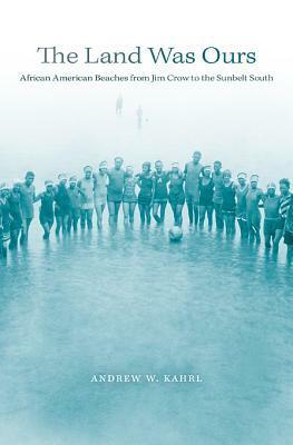 The Land Was Ours: African American Beaches from Jim Crow to the Sunbelt South by Andrew W. Kahrl