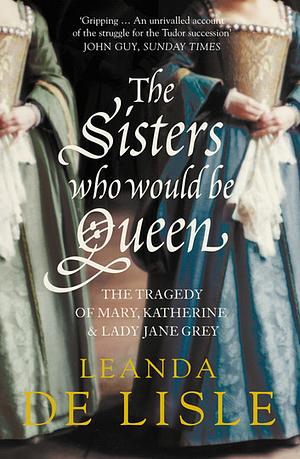 The Sisters Who Would Be Queen: Mary, Katherine, and Lady Jane Grey: A Tudor Tragedy by Leanda de Lisle