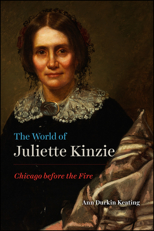 The World of Juliette Kinzie: Chicago before the Fire by Ann Durkin Keating