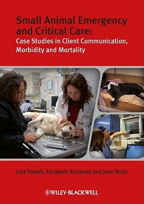 Small Animal Emergency and Critical Care: Case Studies in Client Communication, Morbidity and Mortality by John E. Rush, Lisa Powell, Elizabeth A. Rozanski