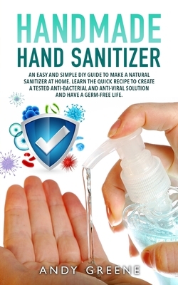 Handmade Hand Sanitizer: An Easy and Simple DIY Guide to Make a Natural Sanitizer at Home. Learn the Quick Recipe to Create a Tested Anti-Bacte by Andy Greene