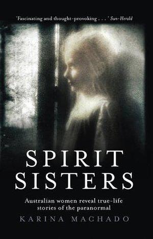 Spirit Sisters: Australian women reveal true life stories of the paranormal by Karina Machado, Karina Machado