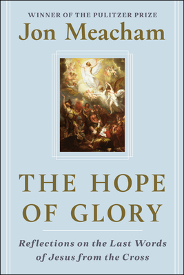 The Hope of Glory: Reflections on the Last Words of Jesus from the Cross by Jon Meacham