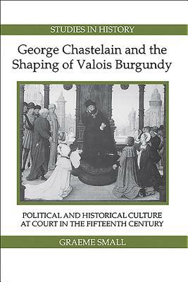 George Chastelain and the Shaping of Valois Burgundy: Political and Historical Culture at Court in the Fifteenth Century by Graeme Small