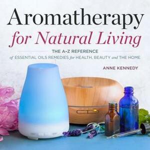 Aromatherapy for Natural Living: The A-Z Reference of Essential Oils Remedies for Health, Beauty, and the Home by Anne Kennedy