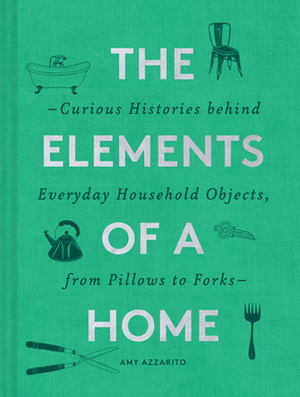 The Elements of a Home: Curious Histories Behind Everyday Household Objects, from Pillows to Forks by Amy Azzarito