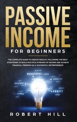 Passive Income For Beginners: The Complete Guide to Create Wealth, Following the Best Strategies to Build Multiple Streams of Income and Achieve Fin by Robert Hill