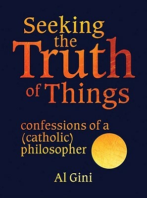 Seeking the Truth of Things: Confessions of a (Catholic) Philosopher by Al Gini