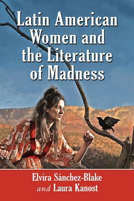 Latin American Women and the Literature of Madness: Narratives at the Crossroads of Gender, Politics and the Mind by Laura Kanost, Elvira Sánchez-Blake