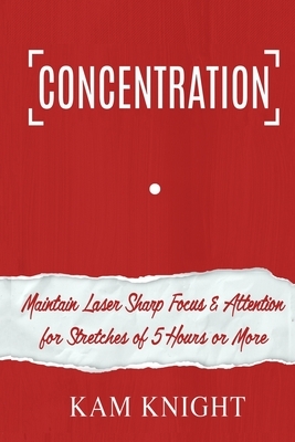 Concentration: Maintain Laser Sharp Focus and Attention for Stretches of 5 Hours or More by Kam Knight