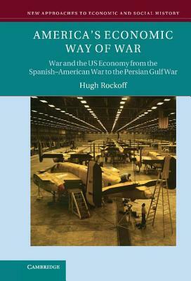 America's Economic Way of War: War and the Us Economy from the Spanish-American War to the Persian Gulf War by Hugh Rockoff