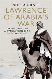 Lawrence of Arabia's War: The Arabs, the British and the Remaking of the Middle East in Wwi by Neil Faulkner