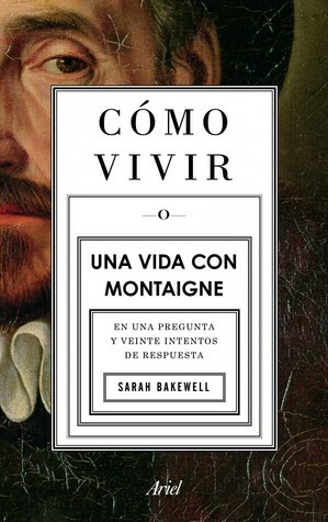 Cómo vivir o Una vida con Montaigne en una pregunta y veinte intentos de respuesta by Sarah Bakewell