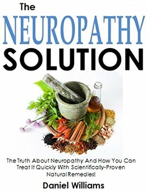 The Neuropathy Solution: The Truth About Neuropathy And How You Can Treat It Quickly With Scientifically-Proven Natural Remedies! by Daniel Williams