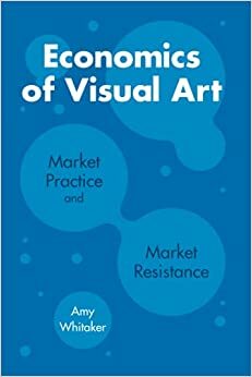 Economics of Visual Art: Market Practice and Market Resistance by Amy Whitaker