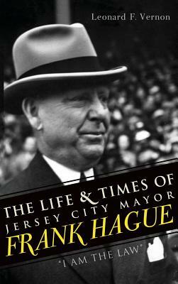 The Life & Times of Jersey City Mayor Frank Hague: I Am the Law by Leonard F. Vernon