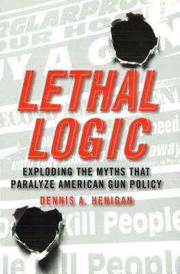 Lethal Logic: Exploding the Myths That Paralyze American Gun Policy by Dennis A. Henigan