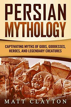 Persian Mythology: Captivating Myths of Gods, Goddesses, Heroes, and Legendary Creatures by Matt Clayton