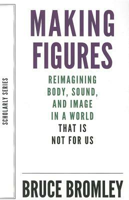 Making Figures: Reimagining Body, Sound, and Image in a World That Is Not for Us by Bruce Bromley