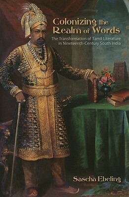Colonizing the Realm of Words: The Transformation of Tamil Literature in Nineteenth-Century South India by Sascha Ebeling
