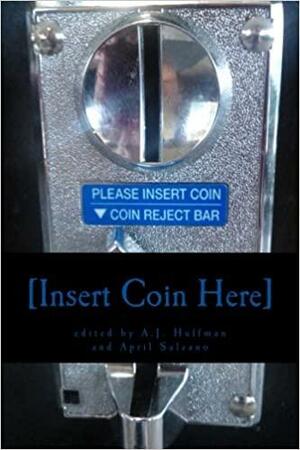 Insert Coin Here by John Grochalski, Marilou Goodwin, Les Merton, Matt McGee, Oliver Cutshaw, Deborah Guzzi, Marjorie Norris, James Bell, Ross Baxter, Harmony Hodges, Marianne Szlyk, A.J. Huffman, Ron Yazinski, Nate Dworsky, Miki Byrne, Wayne L. Miller, Sherry Steiner, D.V. Rosic, David Scott Pointer, Chris White, Jessica Gleason, Mike Ashley, Liz Hufford, Carie Juettner, Samuel K. Wilkes, Benjamin Eaton, Karla Linn Merrifield, Craig Cornish, April Salzano, Gary Beck, M.V. Montgomery, Mathias Jansson, Michael H. Brownstein, Linda M. Crate, Kristina England, Joseph Robert, Philip Fried, Paul Patkowski, Darren C. Demaree, Mark Allen Jenkins, Kay Lynne Porter