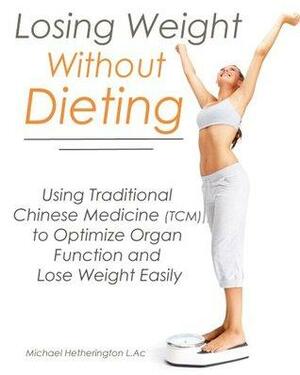 Losing Weight Without Dieting: Using Traditional Chinese Medicine (TCM) to Optimize Organ Function and Lose Weight Easily by Michael Hetherington