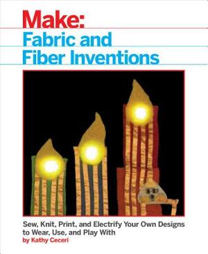 Fabric and Fiber Inventions: Sew, Knit, Print, and Electrify Your Own Designs to Wear, Use, and Play with by Kathy Ceceri