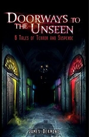Doorways to the Unseen: 6 Tales of Terror and Suspense by James Dermond