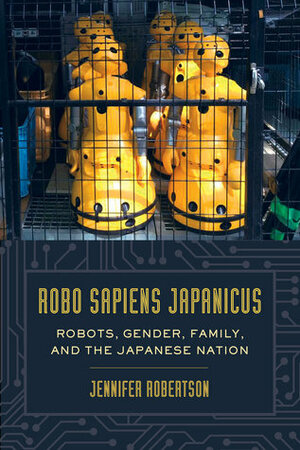 Robo sapiens japanicus: Robots, Gender, Family, and the Japanese Nation by Jennifer E. Robertson