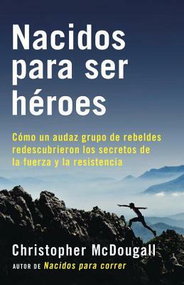 Nacidos Para Ser Héroes: Cómo Un Audaz Grupo de Rebeldes Redescubrieron Los Secretos de la Fuerza Y La Resistencia by Christopher McDougall