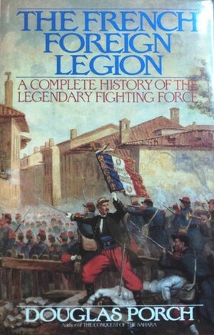 The French Foreign Legion: A Complete History Of The Legendary Fighting Force by Douglas Porch