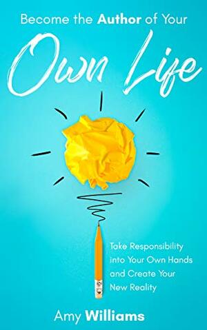 Become the Author of Your Own Life: Take Responsibility Into Your Own Hands and Create Your New Reality by Amy Williams