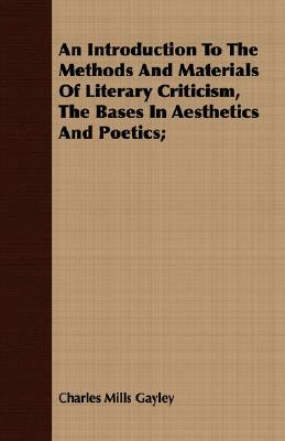 An Introduction to the Methods and Materials of Literary Criticism, the Bases in Aesthetics and Poetics; by Charles Mills Gayley