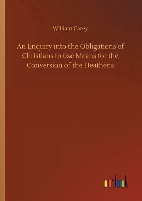 An Enquiry Into the Obligations of Christians to Use Means for the Conversion of the Heathens by William Carey