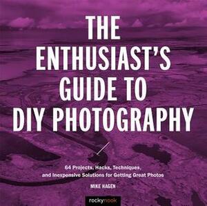 The Enthusiast's Guide to DIY Photography: 50 Projects, Hacks, Techniques, and Inexpensive Solutions for Getting Great Photos by Mike Hagen