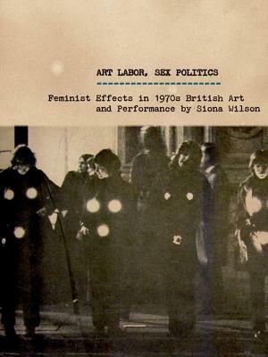 Art Labor, Sex Politics: Feminist Effects in 1970s British Art and Performance by Siona Wilson