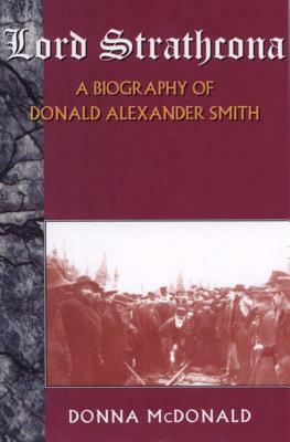 Lord Strathcona: A Biography of Donald Alexander Smith by Donna McDonald