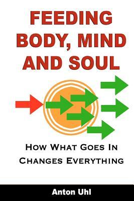 Feeding Body, Mind and Soul: How What Goes In Changes Everything by Anton Uhl