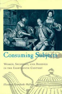 Consuming Subjects: Women, Shopping, and Business in the Eighteenth Century by Elizabeth Kowaleski Wallace