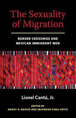 The Sexuality of Migration: Border Crossings and Mexican Immigrant Men by Nancy A. Naples, Lionel Cantu, Salvador Vidal-Ortiz