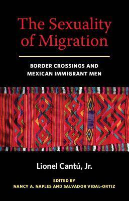 The Sexuality of Migration: Border Crossings and Mexican Immigrant Men by Lionel Cantu, Nancy A. Naples, Salvador Vidal-Ortiz