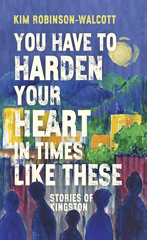 You Have To Harden Your Heart In Times Like These: Stories of Kingston by Kim Robinson-Walcott