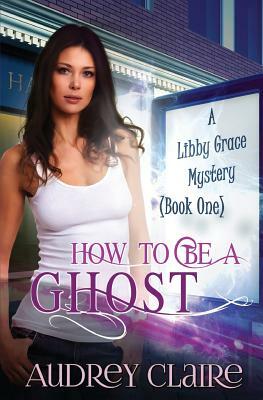 How to be a Ghost: A Libby Grace Mystery - Book 1 by Audrey Claire